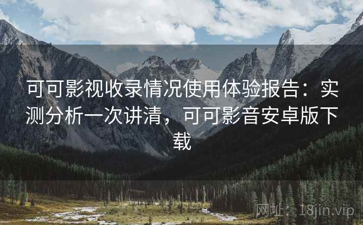 可可影视收录情况使用体验报告：实测分析一次讲清，可可影音安卓版下载