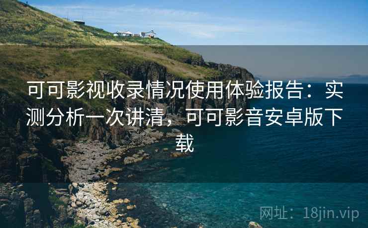 可可影视收录情况使用体验报告：实测分析一次讲清，可可影音安卓版下载