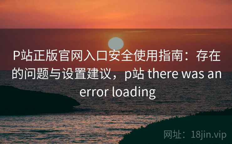 P站正版官网入口安全使用指南：存在的问题与设置建议，p站 there was an error loading