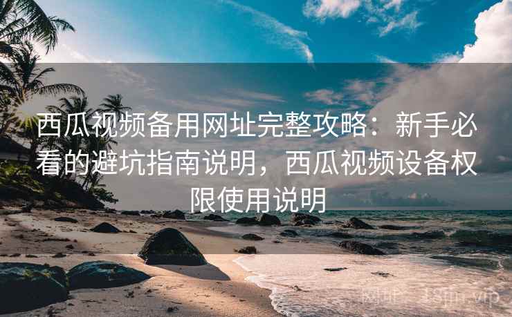西瓜视频备用网址完整攻略：新手必看的避坑指南说明，西瓜视频设备权限使用说明