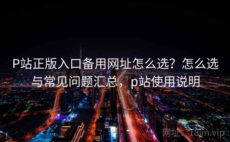 P站正版入口备用网址怎么选？怎么选与常见问题汇总，p站使用说明
