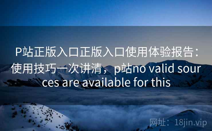 P站正版入口正版入口使用体验报告：使用技巧一次讲清，p站no valid sources are available for this