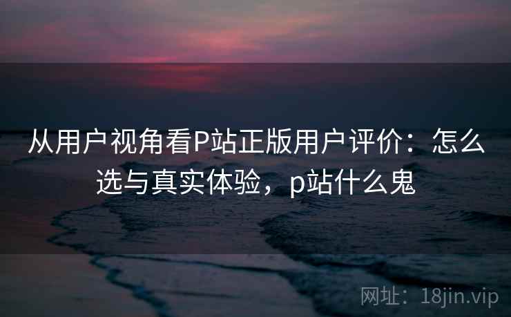 从用户视角看P站正版用户评价：怎么选与真实体验，p站什么鬼