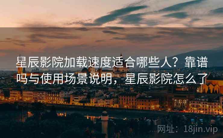 星辰影院加载速度适合哪些人？靠谱吗与使用场景说明，星辰影院怎么了