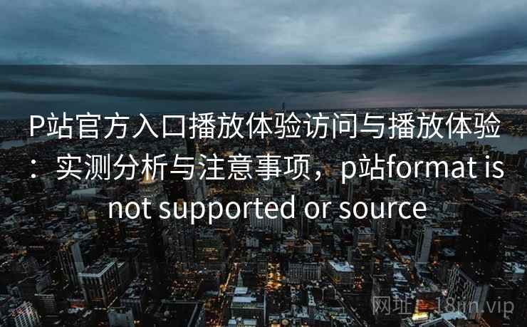 P站官方入口播放体验访问与播放体验：实测分析与注意事项，p站format is not supported or source
