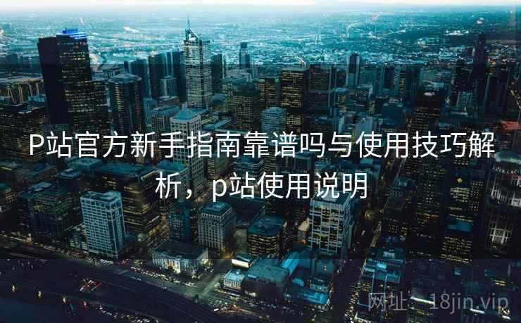 P站官方新手指南靠谱吗与使用技巧解析，p站使用说明