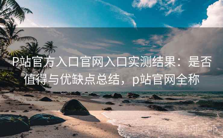 P站官方入口官网入口实测结果：是否值得与优缺点总结，p站官网全称
