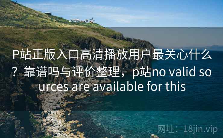 P站正版入口高清播放用户最关心什么？靠谱吗与评价整理，p站no valid sources are available for this