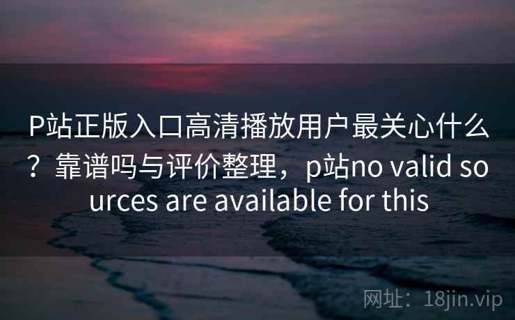 P站正版入口高清播放用户最关心什么？靠谱吗与评价整理，p站no valid sources are available for this