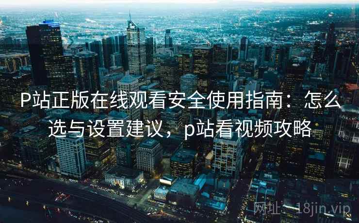 P站正版在线观看安全使用指南：怎么选与设置建议，p站看视频攻略