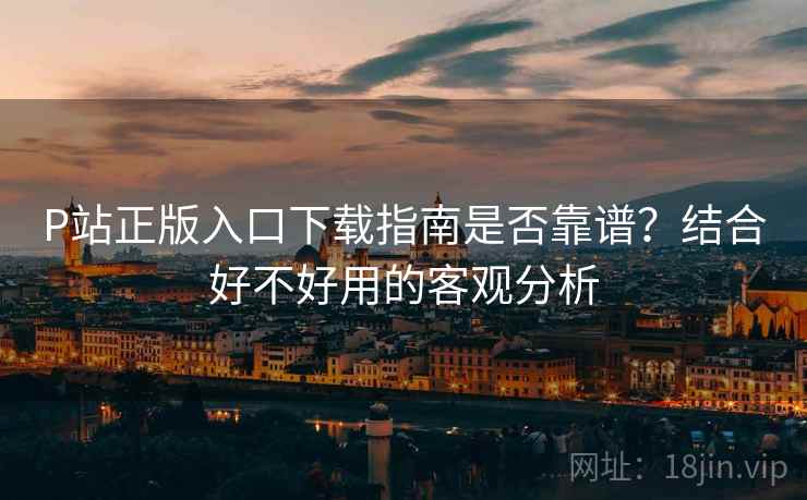 P站正版入口下载指南是否靠谱？结合好不好用的客观分析