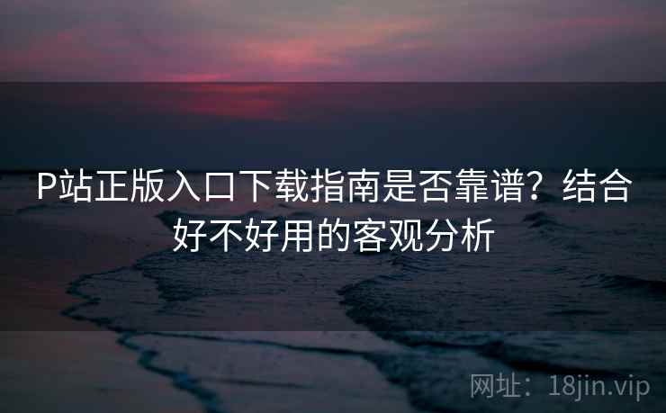P站正版入口下载指南是否靠谱？结合好不好用的客观分析