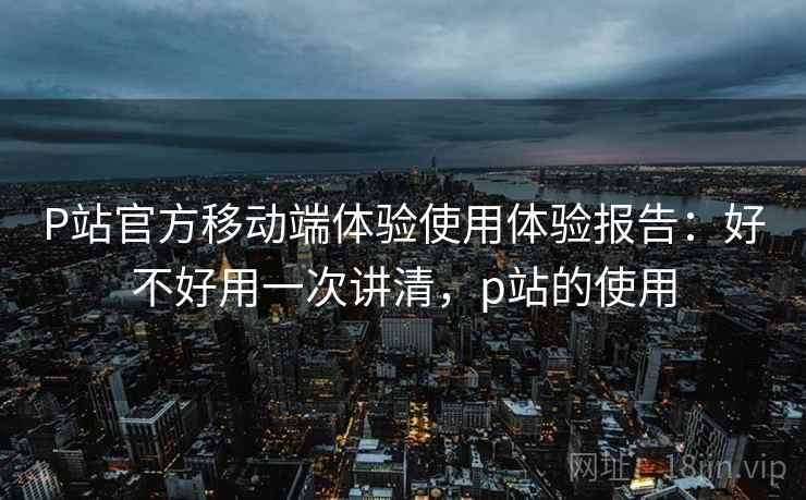P站官方移动端体验使用体验报告：好不好用一次讲清，p站的使用