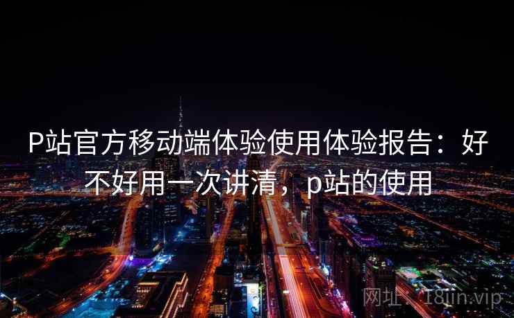P站官方移动端体验使用体验报告：好不好用一次讲清，p站的使用