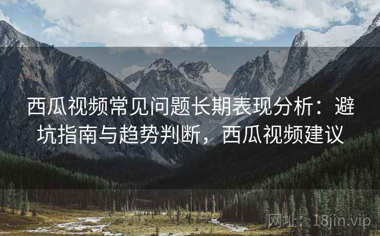 西瓜视频常见问题长期表现分析：避坑指南与趋势判断，西瓜视频建议