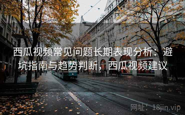 西瓜视频常见问题长期表现分析：避坑指南与趋势判断，西瓜视频建议