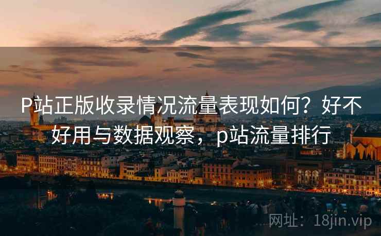 P站正版收录情况流量表现如何？好不好用与数据观察，p站流量排行