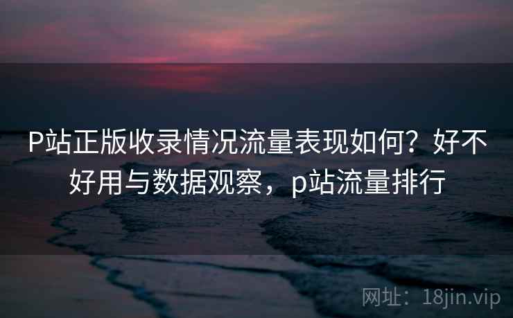 P站正版收录情况流量表现如何？好不好用与数据观察，p站流量排行