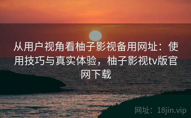 从用户视角看柚子影视备用网址：使用技巧与真实体验，柚子影视tv版官网下载
