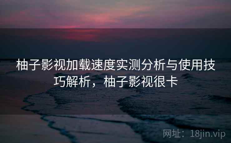 柚子影视加载速度实测分析与使用技巧解析，柚子影视很卡