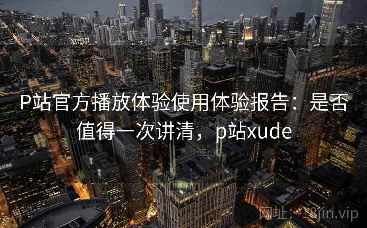 P站官方播放体验使用体验报告：是否值得一次讲清，p站xude