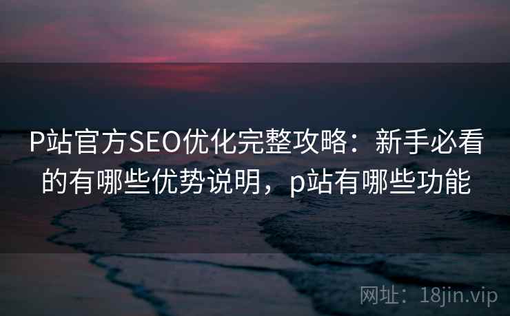 P站官方SEO优化完整攻略：新手必看的有哪些优势说明，p站有哪些功能