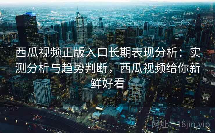 西瓜视频正版入口长期表现分析:实测分析与趋势判断,西瓜视频给你新鲜好看 西瓜视频正版入口长期表现分析:实测分析与趋势判断,西瓜视频给你新鲜好看