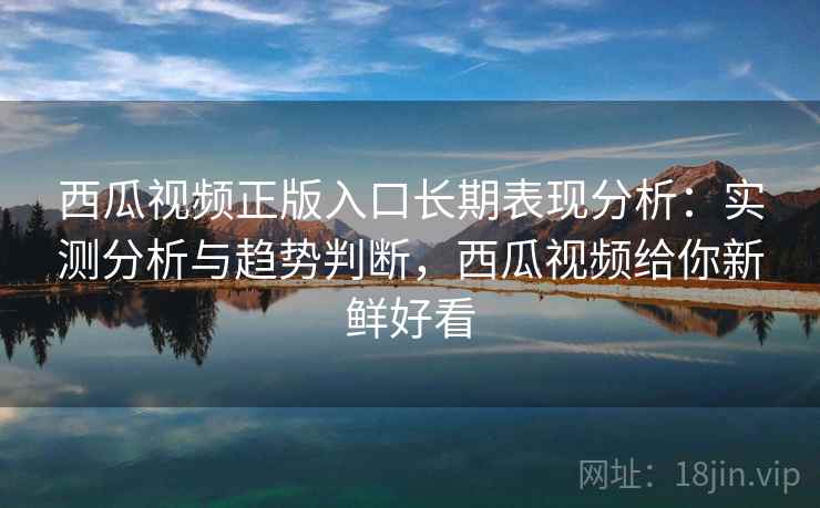 西瓜视频正版入口长期表现分析：实测分析与趋势判断，西瓜视频给你新鲜好看
