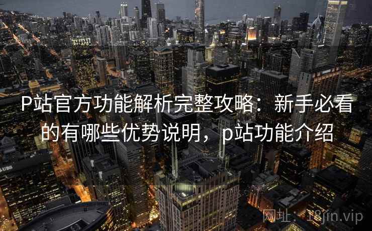 P站官方功能解析完整攻略:新手必看的有哪些优势说明,p站功能介绍 P站官方功能解析完整攻略:新手必看的有哪些优势说明,p站功能介绍