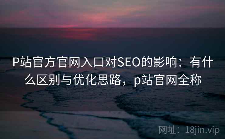 P站官方官网入口对SEO的影响:有什么区别与优化思路,p站官网全称 P站官方官网入口对SEO的影响:有什么区别与优化思路,p站官网全称