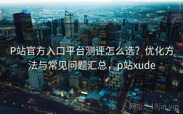 P站官方入口平台测评怎么选？优化方法与常见问题汇总，p站xude