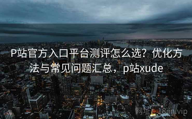 P站官方入口平台测评怎么选?优化方法与常见问题汇总,p站xude P站官方入口平台测评怎么选?优化方法与常见问题汇总,p站xude