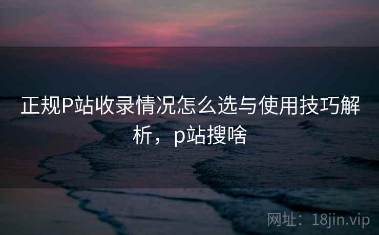 正规P站收录情况怎么选与使用技巧解析，p站搜啥
