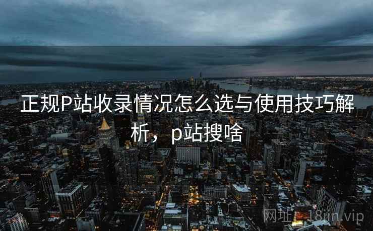 正规P站收录情况怎么选与使用技巧解析,p站搜啥 正规P站收录情况怎么选与使用技巧解析,p站搜啥