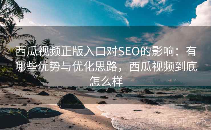 西瓜视频正版入口对SEO的影响：有哪些优势与优化思路，西瓜视频到底怎么样