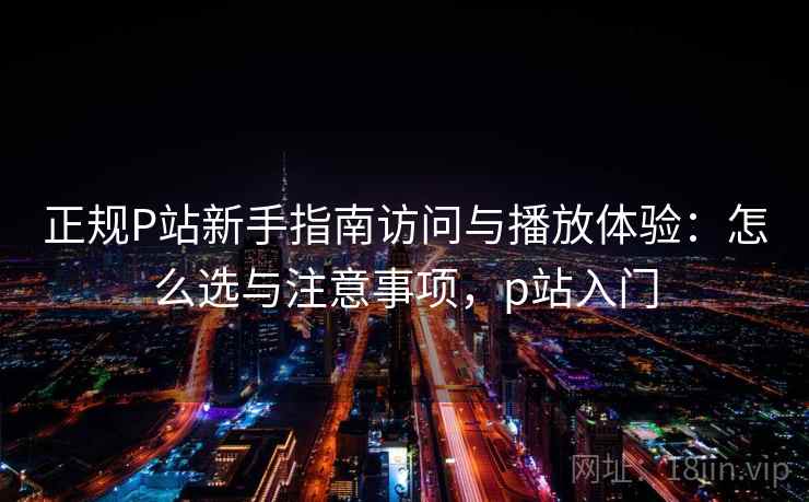 正规P站新手指南访问与播放体验：怎么选与注意事项，p站入门